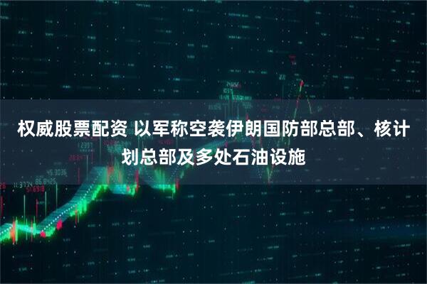 权威股票配资 以军称空袭伊朗国防部总部、核计划总部及多处石油设施