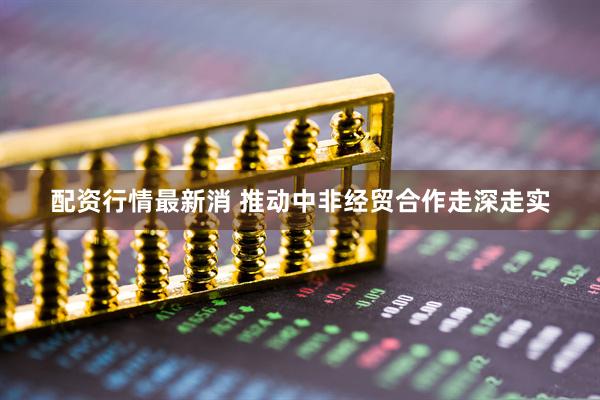 配资行情最新消 推动中非经贸合作走深走实