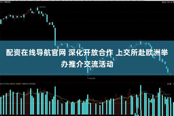 配资在线导航官网 深化开放合作 上交所赴欧洲举办推介交流活动