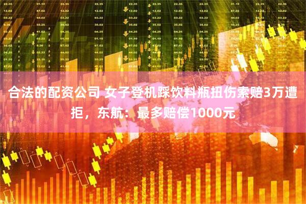 合法的配资公司 女子登机踩饮料瓶扭伤索赔3万遭拒，东航：最多赔偿1000元