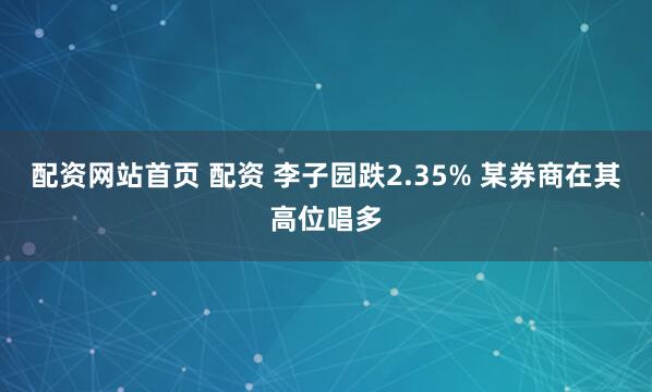 配资网站首页 配资 李子园跌2.35% 某券商在其高位唱多