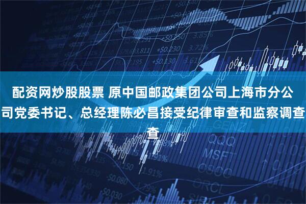 配资网炒股股票 原中国邮政集团公司上海市分公司党委书记、总经理陈必昌接受纪律审查和监察调查