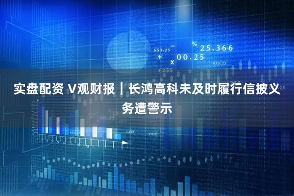 实盘配资 V观财报｜长鸿高科未及时履行信披义务遭警示