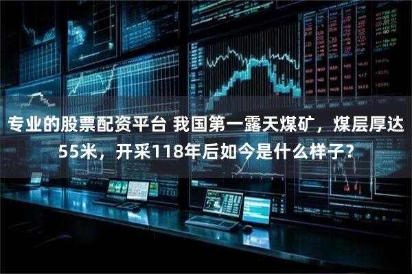 专业的股票配资平台 我国第一露天煤矿，煤层厚达55米，开采118年后如今是什么样子？