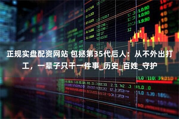 正规实盘配资网站 包拯第35代后人：从不外出打工，一辈子只干一件事_历史_百姓_守护