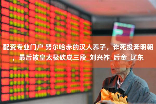 配资专业门户 努尔哈赤的汉人养子，诈死投奔明朝，最后被皇太极砍成三段_刘兴祚_后金_辽东
