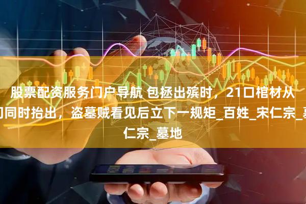 股票配资服务门户导航 包拯出殡时，21口棺材从城门同时抬出，盗墓贼看见后立下一规矩_百姓_宋仁宗_墓地