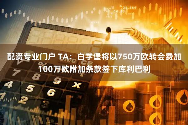 配资专业门户 TA：白学堡将以750万欧转会费加100万欧附加条款签下库利巴利