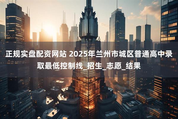 正规实盘配资网站 2025年兰州市城区普通高中录取最低控制线_招生_志愿_结果