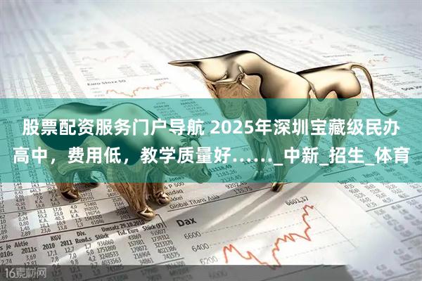 股票配资服务门户导航 2025年深圳宝藏级民办高中，费用低，教学质量好……_中新_招生_体育