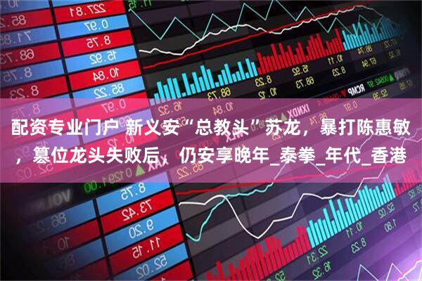 配资专业门户 新义安“总教头”苏龙，暴打陈惠敏，篡位龙头失败后，仍安享晚年_泰拳_年代_香港