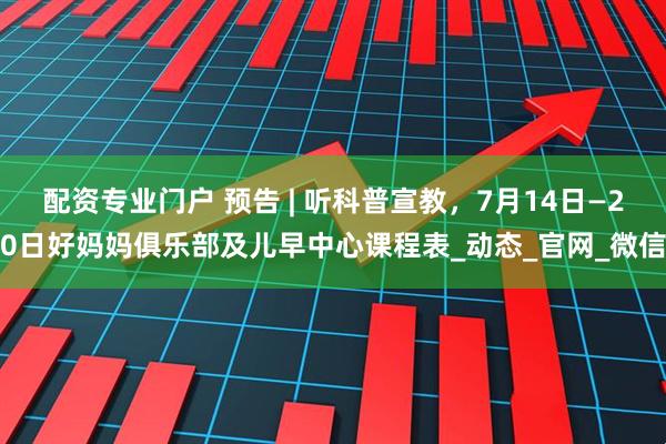 配资专业门户 预告 | 听科普宣教，7月14日—20日好妈妈俱乐部及儿早中心课程表_动态_官网_微信