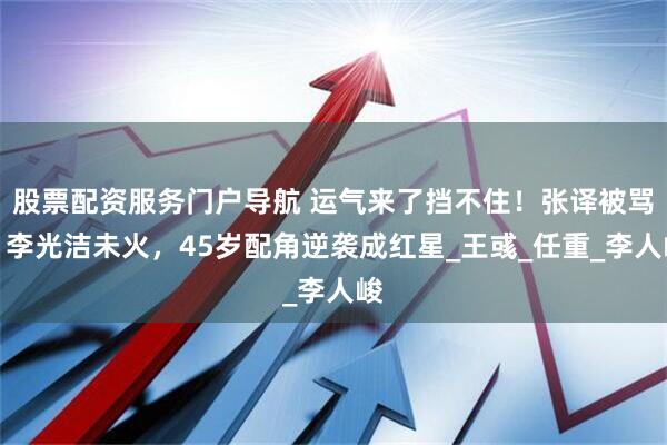 股票配资服务门户导航 运气来了挡不住！张译被骂，李光洁未火，45岁配角逆袭成红星_王彧_任重_李人峻