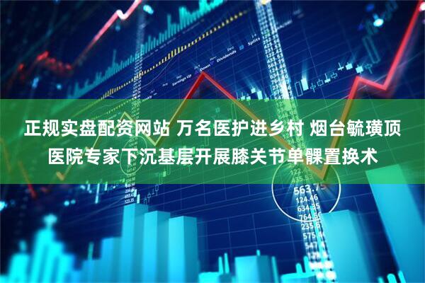 正规实盘配资网站 万名医护进乡村 烟台毓璜顶医院专家下沉基层开展膝关节单髁置换术