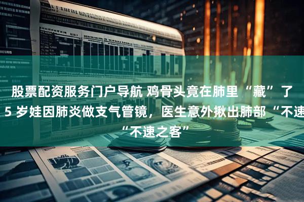 股票配资服务门户导航 鸡骨头竟在肺里 “藏” 了一年！5 岁娃因肺炎做支气管镜，医生意外揪出肺部 “不速之客”