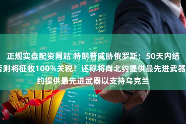 正规实盘配资网站 特朗普威胁俄罗斯：50天内结束俄乌冲突 否则将征收100%关税！还称将向北约提供最先进武器以支持乌克兰