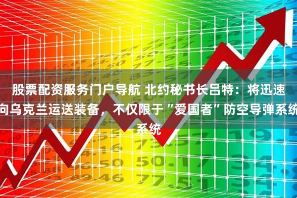 股票配资服务门户导航 北约秘书长吕特：将迅速向乌克兰运送装备，不仅限于“爱国者”防空导弹系统