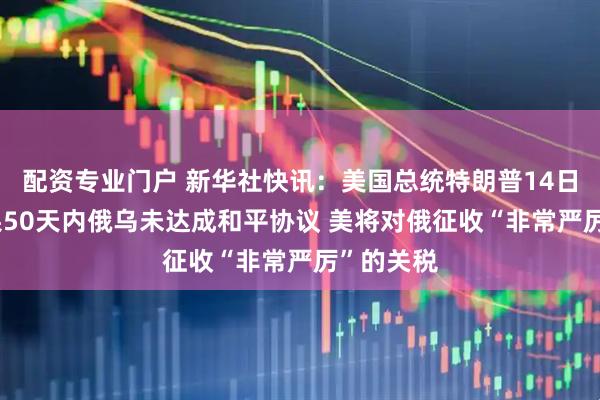 配资专业门户 新华社快讯：美国总统特朗普14日表示 如果50天内俄乌未达成和平协议 美将对俄征收“非常严厉”的关税