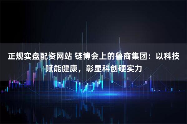 正规实盘配资网站 链博会上的鲁商集团：以科技赋能健康，彰显科创硬实力