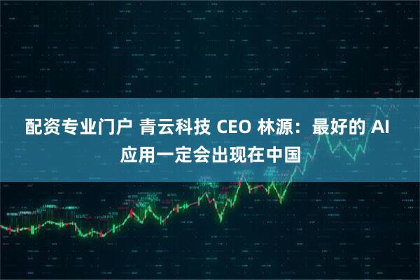 配资专业门户 青云科技 CEO 林源：最好的 AI 应用一定会出现在中国