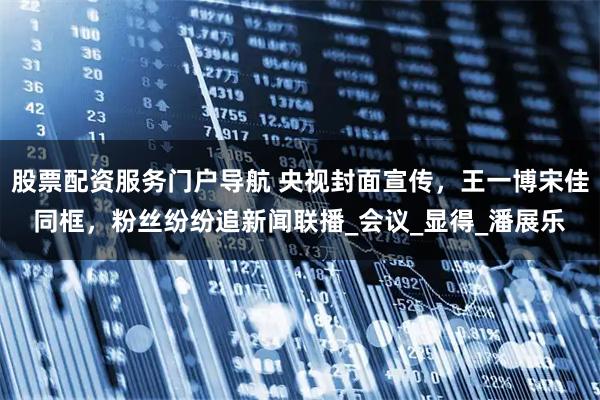 股票配资服务门户导航 央视封面宣传，王一博宋佳同框，粉丝纷纷追新闻联播_会议_显得_潘展乐