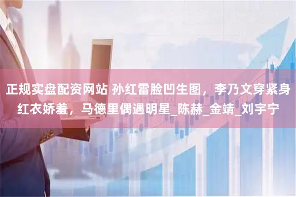 正规实盘配资网站 孙红雷脸凹生图，李乃文穿紧身红衣娇羞，马德里偶遇明星_陈赫_金靖_刘宇宁