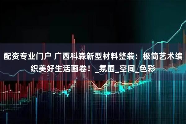 配资专业门户 广西科森新型材料整装：极简艺术编织美好生活画卷！_氛围_空间_色彩