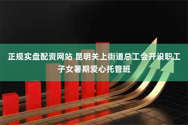 正规实盘配资网站 昆明关上街道总工会开设职工子女暑期爱心托管班