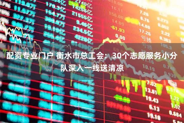 配资专业门户 衡水市总工会：30个志愿服务小分队深入一线送清凉