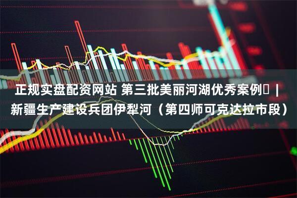 正规实盘配资网站 第三批美丽河湖优秀案例㉙| 新疆生产建设兵团伊犁河（第四师可克达拉市段）