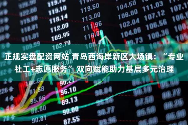 正规实盘配资网站 青岛西海岸新区大场镇：“专业社工+志愿服务” 双向赋能助力基层多元治理