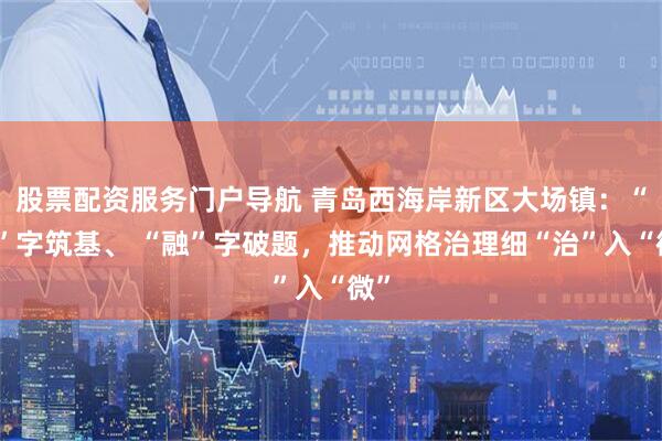 股票配资服务门户导航 青岛西海岸新区大场镇：“网”字筑基、 “融”字破题，推动网格治理细“治”入“微”