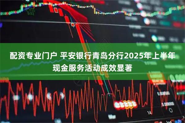 配资专业门户 平安银行青岛分行2025年上半年现金服务活动成效显著