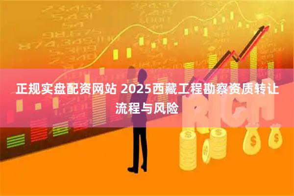 正规实盘配资网站 2025西藏工程勘察资质转让流程与风险