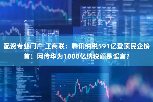 配资专业门户 工商联：腾讯纳税591亿登顶民企榜首！网传华为1000亿纳税额是谣言？