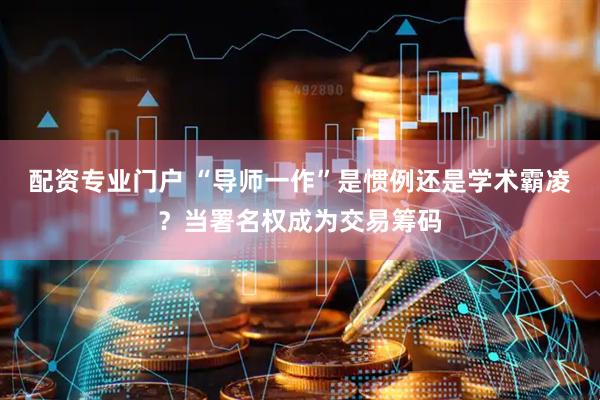 配资专业门户 “导师一作”是惯例还是学术霸凌？当署名权成为交易筹码