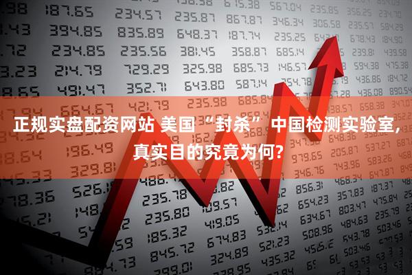 正规实盘配资网站 美国 “封杀” 中国检测实验室, 真实目的究竟为何?