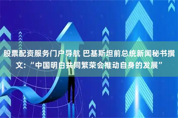 股票配资服务门户导航 巴基斯坦前总统新闻秘书撰文: “中国明白共同繁荣会推动自身的发展”