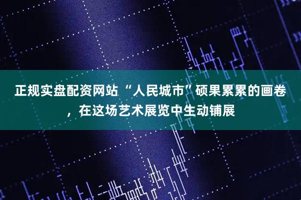 正规实盘配资网站 “人民城市”硕果累累的画卷，在这场艺术展览中生动铺展