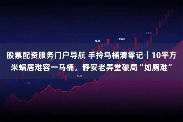 股票配资服务门户导航 手拎马桶清零记｜10平方米蜗居难容一马桶，静安老弄堂破局“如厕难”