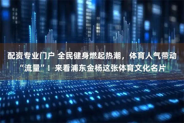 配资专业门户 全民健身燃起热潮，体育人气带动“流量”！来看浦东金杨这张体育文化名片