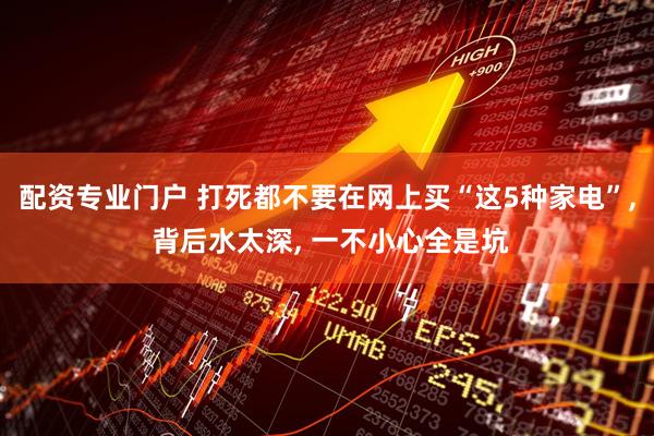 配资专业门户 打死都不要在网上买“这5种家电”, 背后水太深, 一不小心全是坑