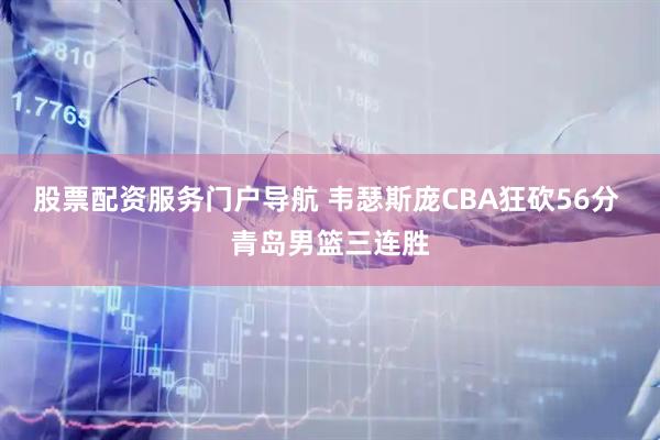 股票配资服务门户导航 韦瑟斯庞CBA狂砍56分 青岛男篮三连胜