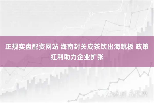 正规实盘配资网站 海南封关成茶饮出海跳板 政策红利助力企业扩张