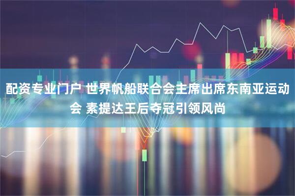 配资专业门户 世界帆船联合会主席出席东南亚运动会 素提达王后夺冠引领风尚